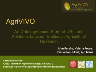 AgriVIVO
        An Ontology‐based Store of URIs and
       Relations between Entities in Agricultural
                      Research
                                                John Fereira, Valeria Pesce,
                                               Jon Corson-Rikert, Ajit Maru

Cornell University
Global Forum on Agricultural Research (GFAR)
Food and Agriculture Organization of the United Nations
 