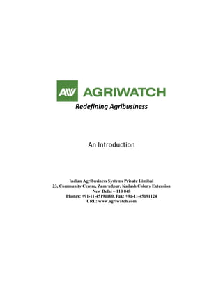 Redefining Agribusiness




                 An Introduction



       Indian Agribusiness Systems Private Limited
23, Community Centre, Zamrudpur, Kailash Colony Extension
                   New Delhi – 110 048
      Phones: +91-11-45191100, Fax: +91-11-45191124
                URL: www.agriwatch.com
 