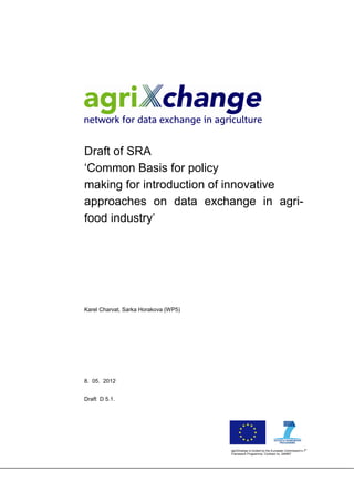 Draft of SRA
‘Common Basis for policy
making for introduction of innovative
approaches on data exchange in agri-
food industry’




Karel Charvat, Sarka Horakova (WP5)




8. 05. 2012


Draft D 5.1.




                                                                                         th
                                      agriXchange is funded by the European Commission’s 7
                                      Framework Programme, Contract no. 244957
 