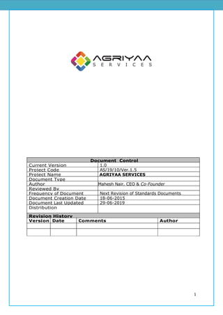 1
Document Control
SheetCurrent Version 1.0
Project Code AS/19/10/Ver.1.5
Project Name AGRIYAA SERVICES
Document Type
Author Mahesh Nair, CEO & Co-Founder
Reviewed By
Frequency of Document
Review
Next Revision of Standards Documents
Document Creation Date 18-06-2015
Document Last Updated 29-06-2019
Distribution
Revision History
Version Date Comments Author
 
