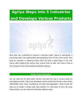 Agriya Steps into 5 Industries
and Develops Various Products
Each idea has a potential to become a business model. Agriya is specialized in
converting ideas into opportunities and presenting them to the online world. They
have an expertise in selecting niches which will have a good scope in the near
future. After selecting the niches, they nourish them as well. Let’s have a look at
the 5 popular niches and industries selected by Agriya.
Daily Deal Industry
You can step into the daily deals industry and pave the way to success easily by
using Agriya scripts. They have developed various scripts like Groupon clone script,
RetailMeNot clone script, CoupRecoup and daily deal aggregator. These scripts will
help you to create a vibrant daily deal website in a short span of time. By using
these scripts, you can create the following websites easily.
 