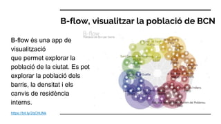 B-flow, visualitzar la població de BCN
https://bit.ly/2qCHJNk
B-flow és una app de
visualització
que permet explorar la
població de la ciutat. Es pot
explorar la població dels
barris, la densitat i els
canvis de residència
interns.
 