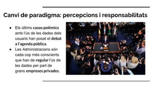 Canvi de paradigma: percepcions i responsabilitats
● Els últims casos polèmics
amb l’ús de les dades dels
usuaris han posat el debat
a l’agenda pública.
● Les Administracions són
cada cop més conscients
que han de regular l’ús de
les dades per part de
grans empreses privades.
 