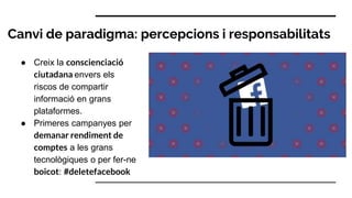 Canvi de paradigma: percepcions i responsabilitats
● Creix la conscienciació
ciutadana envers els
riscos de compartir
informació en grans
plataformes.
● Primeres campanyes per
demanar rendiment de
comptes a les grans
tecnològiques o per fer-ne
boicot: #deletefacebook
 