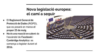 Nova legislació europea:
el camí a seguir
● El Reglament General de
Protecció de Dades (RGPD),
que es posarà en marxa el
proper 25 de maig.
● No és una reacció en calent de
l’escàndol de Facebook i
Cambridge Analytica: es
comença a legislar durant el
2016.
 