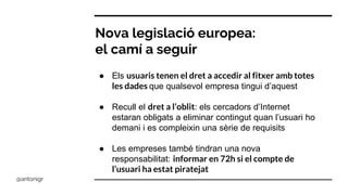 Nova legislació europea:
el camí a seguir
● Els usuaris tenen el dret a accedir al fitxer amb totes
les dades que qualsevol empresa tingui d’aquest
● Recull el dret a l’oblit: els cercadors d’Internet
estaran obligats a eliminar contingut quan l’usuari ho
demani i es compleixin una sèrie de requisits
● Les empreses també tindran una nova
responsabilitat: informar en 72h si el compte de
l’usuari ha estat piratejat
@antonigr
 