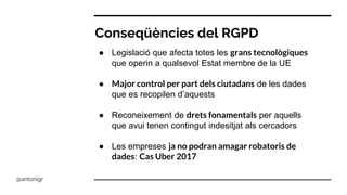 Conseqüències del RGPD
● Legislació que afecta totes les grans tecnològiques
que operin a qualsevol Estat membre de la UE
● Major control per part dels ciutadans de les dades
que es recopilen d’aquests
● Reconeixement de drets fonamentals per aquells
que avui tenen contingut indesitjat als cercadors
● Les empreses ja no podran amagar robatoris de
dades: Cas Uber 2017
@antonigr
 