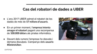 Cas del robatori de dades a UBER
● L’any 2017 UBER admet el robatori de les
dades de més de 57 milions d’usuaris.
● En un primer moment, l’empresa intenta
amagar el robatori pagant una recompensa
de 100.000 dòlars als pirates informàtics.
● Davant dels rumors l’empresa ho desvela i
demana disculpes. Campanya dels usuaris:
#DeleteUber.
@antonigr
 