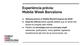 Experiència prèvia:
Mobile Week Barcelona
● Setmana prèvia al Mobile World Congress de 2018
● Espai de reflexió sobre aquells debats que no tenen lloc
durant el congrés dels mòbils
● Parlem de tecnologia com un concepte ampli:
sobiranies, participació, riscos globals, legislació,
transformació del món de la comunicació, etc.
 