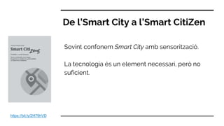 Sovint confonem Smart City amb sensorització.
La tecnologia és un element necessari, però no
suficient.
De l’Smart City a l’Smart CitiZen
https://bit.ly/2H79hVD
 