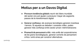 Motius per a un Davos Digital
● Preveure tendències globals: reunir els líders mundials
del sector ens pot ajudar a preveure i traçar els següents
passos de la transformació digital
● Generar confiança: els avenços tecnològics generen incertesa
i temors. Si aquests es debaten i coneixen millor, poden
generar més confiança entre sector privat i Administracions
● Promoció de pensament crític: més enllà del corporativisme
de les grans tecnològiques, generar corrents de pensament
crítics i amb eines per construir alternatives
@antonigr
 
