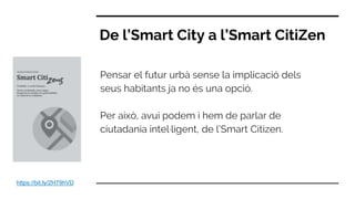 De l’Smart City a l’Smart CitiZen
Pensar el futur urbà sense la implicació dels
seus habitants ja no és una opció.
Per això, avui podem i hem de parlar de
ciutadania intel·ligent, de l’Smart Citizen.
https://bit.ly/2H79hVD
 