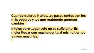 Cuando quieres ir lejos, los pasos cortos son los
más seguros y los que realmente generan
cambios.
Ir lejos pero llegar solo no es suficiente. Es
mejor llegar con mucha gente al mismo tiempo
y crear mayorías.
@antonigr
 