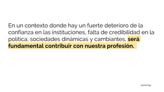 En un contexto donde hay un fuerte deterioro de la
confianza en las instituciones, falta de credibilidad en la
política, sociedades dinámicas y cambiantes, será
fundamental contribuir con nuestra profesión.
@antonigr
 