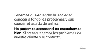 Tenemos que entender la sociedad,
conocer a fondo los problemas y sus
causas, el estado de ánimo.
No podemos asesorar si no escuchamos
bien. Si no escuchamos los problemas de
nuestro cliente y el contexto.
@antonigr
 