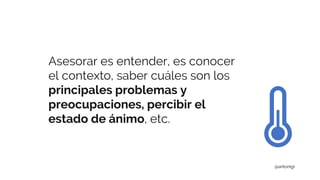 Asesorar es entender, es conocer
el contexto, saber cuáles son los
principales problemas y
preocupaciones, percibir el
estado de ánimo, etc.
@antonigr
 