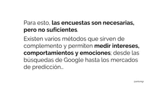 Para esto, las encuestas son necesarias,
pero no suficientes.
Existen varios métodos que sirven de
complemento y permiten medir intereses,
comportamientos y emociones; desde las
búsquedas de Google hasta los mercados
de predicción…
@antonigr
 