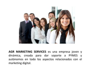 AGR MARKETING SERVICES es una empresa joven y
dinámica, creada para dar soporte a PYMES y
autónomos en todo los aspectos relacionados con el
marketing digital.