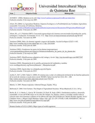4
Universidad Intercultural Maya
de Quintana Roo
Sem. Objetivo/Tema Bibliografía
ACEDO C. (2004). Botánica en la web: http://www3.unileon.es/personal/wwdbvcac/index.htm
Fecha de consulta: 23 de mayo de 2009
Altieri, M. (2004). La Agricultura Moderna: Impactos Ecológicos y la Posibilidad de una Verdadera Agricultura
sustentable. University of California, Berkeley.
http://www.motril.es/fileadmin/areas/medioambiente/ae/presentacion/documentos/IOAgriculturaModerna.pdf
Fecha de consulta: 18 de junio de 2009
Altieri, M., y C.I. Nicholls (2007). Conversión agroecológica de sistemas convencionales de producción: teoría,
estrategias y evaluación. Ecosistemas 16 (1): 3-12. http://www.revistaecosistemas.net/articulo.asp?Id=457
Fecha de consulta: 5 de enero de 2009
Anónimo (2004). Maíz, de alimento sagrado a negocio del hambre. Acción Ecológica (22)23:1-105.
http://www.semillas.org.co/sitio.shtml?apc=w1-1--&x=20154599
Fecha de consulta: 30 de julio de 2009
Anónimo (2001). Estudiemos las partes de las plantas (angiospermas).
www.parquedelasesculturas.providencia.cl/botanica/estudiemos_las_partes_de_las_plantas.doc
Fecha de consulta: 23 de mayo de 2009
Anónimo (2007). Modificaciones adaptativas del vástago y la raíz. http://zip.rincondelvago.com/00073287
Fecha de consulta: 18 de junio de 2009
Anónimo (2008). Manipulación de la semilla, germinación de la plántula y siembra.
www.worldagroforestry.org/NurseryManuals/.../Manipulacion.pdf
Anónimo (2009). Injerto http://es.wikipedia.org/wiki/Injerto
Fecha de consulta: 18 de junio de 2010
Ayllón T., M.T. y M.R. Nuño G. (2008). El sistema casa o solar y la ordenación territorial de las familias aplicación
de la teoría de sistemas a escala micro social. REDES, Santa Cruz do Sul 13(2): 261 – 288
http://online.unisc.br/seer/index.php/redes/article/view/736/554
Fecha de consulta: 5 de enero de 2009
Bärtels, A. 2005. Plantas tropicales. Editorial Omega, España. 392 p.
Bellwood, P. 2004. First Farmers: The Origins of Agricultural Societies. Wiley-Blackwell, U.S.A. 365 p.
Berlin, B.; E. A. Berlin, L. García, M. González, D. Puett, R. Nash. (2001). Etnobotánica médica y desarrollo
sustentable: el caso del ICBG-maya en los altos de Chiapas. En: Plantas, cultura y sociedad; estudio sobre la
relación entre seres humanos y plantas en los albores del siglo XXI (Editado por: Beatriz Rendón Aguilar, Javier
Caballero Nieto, y Miguel Ángel Martínez Alfaro, Eds.), pp: 221-259. UNAM, UAM, SEMARNAT, México.
http://www.ine.gob.mx/publicaciones/libros/532/cap3.pdf
Fecha de consulta: 30 de julio de 2009
Botanic Garden of UCLA (2003). Major types of world vegetation.
 
