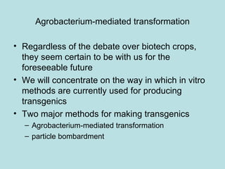 Agrobacterium-mediated transformation

• Regardless of the debate over biotech crops,
  they seem certain to be with us for the
  foreseeable future
• We will concentrate on the way in which in vitro
  methods are currently used for producing
  transgenics
• Two major methods for making transgenics
  – Agrobacterium-mediated transformation
  – particle bombardment
 