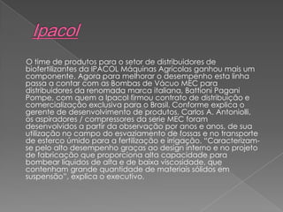 O time de produtos para o setor de distribuidores de
biofertilizantes da IPACOL Máquinas Agrícolas ganhou mais um
componente. Agora para melhorar o desempenho esta linha
passa a contar com as Bombas de Vácuo MEC para
distribuidores da renomada marca italiana, Battioni Pagani
Pompe, com quem a Ipacol firmou contrato de distribuição e
comercialização exclusiva para o Brasil. Conforme explica o
gerente de desenvolvimento de produtos, Carlos A. Antoniolli,
os aspiradores / compressores da serie MEC foram
desenvolvidos a partir da observação por anos e anos, de sua
utilização no campo do esvaziamento de fossas e no transporte
de esterco úmido para a fertilização e irrigação. “Caracterizam-
se pelo alto desempenho graças ao design interno e no projeto
de fabricação que proporciona alta capacidade para
bombear líquidos de alta e de baixa viscosidade, que
contenham grande quantidade de materiais sólidos em
suspensão”, explica o executivo.
 