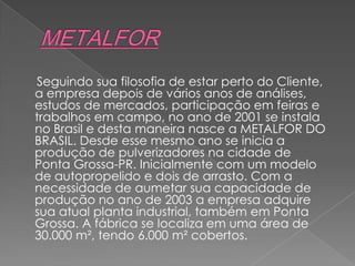 Seguindo sua filosofia de estar perto do Cliente,
a empresa depois de vários anos de análises,
estudos de mercados, participação em feiras e
trabalhos em campo, no ano de 2001 se instala
no Brasil e desta maneira nasce a METALFOR DO
BRASIL. Desde esse mesmo ano se inicia a
produção de pulverizadores na cidade de
Ponta Grossa-PR. Inicialmente com um modelo
de autopropelido e dois de arrasto. Com a
necessidade de aumetar sua capacidade de
produção no ano de 2003 a empresa adquire
sua atual planta industrial, também em Ponta
Grossa. A fábrica se localiza em uma área de
30.000 m², tendo 6.000 m² cobertos.
 
