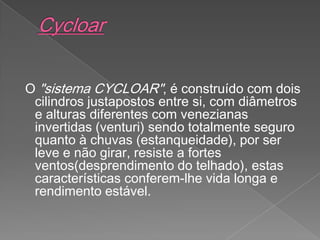 O "sistema CYCLOAR", é construído com dois
cilindros justapostos entre si, com diâmetros
e alturas diferentes com venezianas
invertidas (venturi) sendo totalmente seguro
quanto à chuvas (estanqueidade), por ser
leve e não girar, resiste a fortes
ventos(desprendimento do telhado), estas
características conferem-lhe vida longa e
rendimento estável.
 