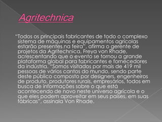 “Todos os principais fabricantes de todo o complexo
sistema de máquinas e equipamentos agrícolas
estarão presentes na feira”, afirma o gerente de
projetos da Agritechnica, Freya von Rhade,
acrescentando que o evento se tornou a grande
plataforma global para fabricantes e fornecedores
da indústria. “Somos visitados por mais de 419 mil
pessoas de vários cantos do mundo, sendo parte
deste público composto por designers, engenheiros
de produto, produtores rurais, empresários, todos em
busca de informações sobre o que está
acontecendo de novo neste universo agrícola e o
que eles podem aproveitar em seus países, em suas
fábricas”, assinala Von Rhade.
 