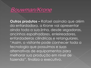 Outros produtos – Rafael assinala que além
da enfardadora, a Krone vai apresentar
ainda toda a sua linha, desde segadoras,
ancinhos espalhadores, enleireadores,
enfardadeiras cilíndricas e retangulares.
“Assim, o visitante pode conhecer toda a
tecnologia que possuímos e suas
alternativas de equipamentos para
melhorar sua produção em nível de
fazenda”, finaliza o executivo.
 