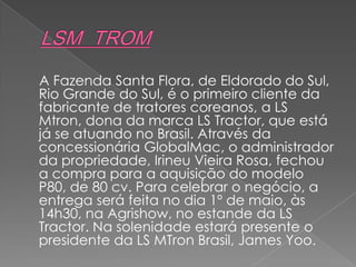 A Fazenda Santa Flora, de Eldorado do Sul,
Rio Grande do Sul, é o primeiro cliente da
fabricante de tratores coreanos, a LS
Mtron, dona da marca LS Tractor, que está
já se atuando no Brasil. Através da
concessionária GlobalMac, o administrador
da propriedade, Irineu Vieira Rosa, fechou
a compra para a aquisição do modelo
P80, de 80 cv. Para celebrar o negócio, a
entrega será feita no dia 1º de maio, às
14h30, na Agrishow, no estande da LS
Tractor. Na solenidade estará presente o
presidente da LS MTron Brasil, James Yoo.
 