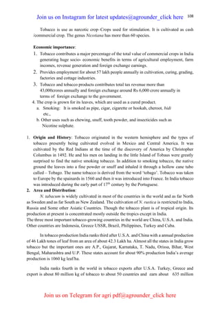 108
Tobacco is use as narcotic crop–Crops used for stimulation. It is cultivated as cash
/commercial crop. The genus Nicotiana has more than 60 species.
Economic importance:
1. Tobacco contributes a major percentage of the total value of commercial crops in India
generating huge socio- economic benefits in terms of agricultural employment, farm
incomes, revenue generation and foreign exchange earnings.
2. Provides employment for about 57 lakh people annually in cultivation, curing, grading,
factories and cottage industries.
3. Tobacco and tobacco products contributes total tax revenue more than
43,000crores annually and foreign exchange around Rs 6,000 crore annually in
terms of foreign exchange to the government.
4. The crop is grown for its leaves, which are used as a cured product.
a. Smoking: It is smoked as pipe, cigar, cigarette or hookah, cheroot, bidi
etc.,
b. Other uses such as chewing, snuff, tooth powder, and insecticides such as
Nicotine sulphate.
1. Origin and History: Tobacco originated in the western hemisphere and the types of
tobacco presently being cultivated evolved in Mexico and Central America. It was
cultivated by the Red Indians at the time of the discovery of America by Christopher
Columbus in 1492. He and his men on landing in the little Island of Tobaus were greatly
surprised to find the native smoking tobacco. In addition to smoking tobacco, the native
ground the leaves into a fine powder or snuff and inhaled it through a hollow cane tubo
called – Tobago. The name tobacco is derived from the word ‘tobago’. Tobacco was taken
to Europe by the spainards in 1560 and then it was introduced into France. In India tobacco
was introduced during the early part of 17th
century by the Portuguese.
2. Area and Distribution:
N. tabacum is widely cultivated in most of the countries in the world and as far North
as Sweden and as far South as New Zealand. The cultivation of N. rustica is restricted to India,
Russia and Some other Asiatic Countries. Though the tobacco plant is of tropical origin. Its
production at present is concentrated mostly outside the tropics except in India.
The three most important tobacco-growing countries in the world are China, U.S.A. and India.
Other countries are Indonesia, Greece USSR, Brazil, Philippines, Turkey and Cuba.
In tobacco production India ranks third after U.S.A. and China with a annual production
of 46 Lakh tones of leaf from an area of about 42.3 Lakh ha. Almost all the states in India grow
tobacco but the important ones are A.P., Gujarat, Karnataka, T. Nadu, Orissa, Bihar, West
Bengal, Maharashtra and U.P. These states account for about 90% production India’s average
production is 1060 kg leaf/ha.
India ranks fourth in the world in tobacco exports after U.S.A. Turkey, Greece and
export is about 80 million kg of tobacco to about 50 countries and earn about 635 million
Join us on Instagram for latest updates@agrounder_click here
Join us on Telegram for agri pdf@agrounder_click here
 
