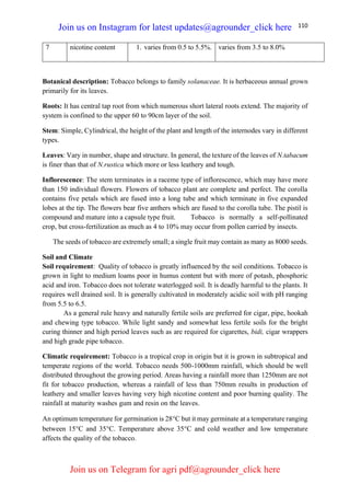 110
7 nicotine content 1. varies from 0.5 to 5.5%. varies from 3.5 to 8.0%
Botanical description: Tobacco belongs to family solanaceae. It is herbaceous annual grown
primarily for its leaves.
Roots: It has central tap root from which numerous short lateral roots extend. The majority of
system is confined to the upper 60 to 90cm layer of the soil.
Stem: Simple, Cylindrical, the height of the plant and length of the internodes vary in different
types.
Leaves: Vary in number, shape and structure. In general, the texture of the leaves of N.tabacum
is finer than that of N.rustica which more or less leathery and tough.
Inflorescence: The stem terminates in a raceme type of inflorescence, which may have more
than 150 individual flowers. Flowers of tobacco plant are complete and perfect. The corolla
contains five petals which are fused into a long tube and which terminate in five expanded
lobes at the tip. The flowers bear five anthers which are fused to the corolla tube. The pistil is
compound and mature into a capsule type fruit. Tobacco is normally a self-pollinated
crop, but cross-fertilization as much as 4 to 10% may occur from pollen carried by insects.
The seeds of tobacco are extremely small; a single fruit may contain as many as 8000 seeds.
Soil and Climate
Soil requirement: Quality of tobacco is greatly influenced by the soil conditions. Tobacco is
grown in light to medium loams poor in humus content but with more of potash, phosphoric
acid and iron. Tobacco does not tolerate waterlogged soil. It is deadly harmful to the plants. It
requires well drained soil. It is generally cultivated in moderately acidic soil with pH ranging
from 5.5 to 6.5.
As a general rule heavy and naturally fertile soils are preferred for cigar, pipe, hookah
and chewing type tobacco. While light sandy and somewhat less fertile soils for the bright
curing thinner and high period leaves such as are required for cigarettes, bidi, cigar wrappers
and high grade pipe tobacco.
Climatic requirement: Tobacco is a tropical crop in origin but it is grown in subtropical and
temperate regions of the world. Tobacco needs 500-1000mm rainfall, which should be well
distributed throughout the growing period. Areas having a rainfall more than 1250mm are not
fit for tobacco production, whereas a rainfall of less than 750mm results in production of
leathery and smaller leaves having very high nicotine content and poor burning quality. The
rainfall at maturity washes gum and resin on the leaves.
An optimum temperature for germination is 28C but it may germinate at a temperature ranging
between 15C and 35C. Temperature above 35C and cold weather and low temperature
affects the quality of the tobacco.
Join us on Instagram for latest updates@agrounder_click here
Join us on Telegram for agri pdf@agrounder_click here
 
