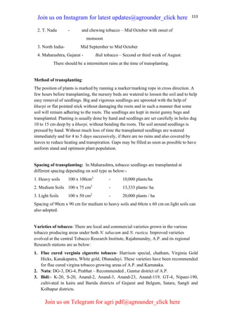 113
2. T. Nadu - and chewing tobacco – Mid October with onset of
monsoon
3. North India- Mid September to Mid October
4. Maharashtra, Gujarat - Bidi tobacco – Second or third week of August.
There should be a intermittent rains at the time of transplanting.
Method of transplanting:
The position of plants is marked by running a marker/marking rope in cross direction. A
few hours before transplanting, the nursery beds are watered to loosen the soil and to help
easy removal of seedlings. Big and vigorous seedlings are uprooted with the help of
khurpi or flat pointed stick without damaging the roots and in such a manner that some
soil will remain adhering to the roots. The seedlings are kept in moist gunny begs and
transplanted. Planting is usually done by hand and seedlings are set carefully in holes dug
10 to 15 cm deep by a khurpi, without bending the roots. The soil around seedlings is
pressed by hand. Without much loss of time the transplanted seedlings are watered
immediately and for 4 to 5 days successively, if there are no rains and also covered by
leaves to reduce heating and transpiration. Gaps may be filled as soon as possible to have
uniform stand and optimum plant population.
Spacing of transplanting: In Maharashtra, tobacco seedlings are transplanted at
different spacing depending on soil type as below:-
1. Heavy soils 100 x 100cm2
- 10,000 plants/ha
2. Medium Soils 100 x 75 cm2
- 13,333 plants/ ha
3. Light Soils 100 x 50 cm2
- 20,000 plants / ha
Spacing of 90cm x 90 cm for medium to heavy soils and 60cm x 60 cm on light soils can
also adopted.
Varieties of tobacco: There are local and commercial varieties grown in the various
tobacco producing areas under both N. tabacum and N. rustica. Improved varieties
evolved at the central Tobacco Research Institute, Rajahmundry, A.P. and its regional
Research stations are as below:
1. Flue cured verginia cigarette tobacco- Harrison special, chatham, Virginia Gold
Hicks, Kanakapatra, White gold, Dhanadayi. These varieties have been recommended
for flue cured virgina tobacco growing areas of A.P. and Karnataka.
2. Natu: DG-3, DG-4, Prabhat – Recommended , Guntur district of A.P.
3. Bidi:- K-20, S-20, Anand-2, Anand-3, Anand-23, Anand-119, GT-4, Nipani-190,
cultivated in kaira and Barida districts of Gujarat and Belgum, Satara, Sangli and
Kolhapur districts.
Join us on Instagram for latest updates@agrounder_click here
Join us on Telegram for agri pdf@agrounder_click here
 