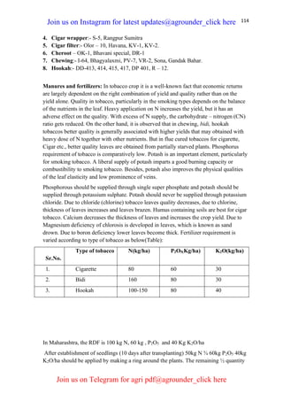 114
4. Cigar wrapper:- S-5, Rangpur Sumitra
5. Cigar filter:- Olor – 10, Havana, KV-1, KV-2.
6. Cheroot – OK-1, Bhavani special, DR-1
7. Chewing:- I-64, Bhagyalaxmi, PV-7, VR-2, Sona, Gandak Bahar.
8. Hookah:- DD-413, 414, 415, 417, DP 401, R – 12.
Manures and fertilizers: In tobacco crop it is a well-known fact that economic returns
are largely dependent on the right combination of yield and quality rather than on the
yield alone. Quality in tobacco, particularly in the smoking types depends on the balance
of the nutrients in the leaf. Heavy application on N increases the yield, but it has an
adverse effect on the quality. With excess of N supply, the carbohydrate – nitrogen (CN)
ratio gets reduced. On the other hand, it is observed that in chewing, bidi, hookah
tobaccos better quality is generally associated with higher yields that may obtained with
heavy dose of N together with other nutrients. But in flue cured tobaccos for cigarette,
Cigar etc., better quality leaves are obtained from partially starved plants. Phosphorus
requirement of tobacco is comparatively low. Potash is an important element, particularly
for smoking tobacco. A liberal supply of potash imparts a good burning capacity or
combustibility to smoking tobacco. Besides, potash also improves the physical qualities
of the leaf elasticity and low prominence of veins.
Phosphorous should be supplied through single super phosphate and potash should be
supplied through potassium sulphate. Potash should never be supplied through potassium
chloride. Due to chloride (chlorine) tobacco leaves quality decreases, due to chlorine,
thickness of leaves increases and leaves brazen. Humus containing soils are best for cigar
tobacco. Calcium decreases the thickness of leaves and increases the crop yield. Due to
Magnesium deficiency of chlorosis is developed in leaves, which is known as sand
drown. Due to boron deficiency lower leaves become thick. Fertilizer requirement is
varied according to type of tobacco as below(Table):
Sr.No.
Type of tobacco N(kg/ha) P2O5(Kg/ha) K2O(kg/ha)
1. Cigarette 80 60 30
2. Bidi 160 80 30
3. Hookah 100-150 80 40
In Maharashtra, the RDF is 100 kg N, 60 kg , P2O5 and 40 Kg K2O/ha
After establishment of seedlings (10 days after transplanting) 50kg N ¾ 60kg P2O5 40kg
K2O/ha should be applied by making a ring around the plants. The remaining ½ quantity
Join us on Instagram for latest updates@agrounder_click here
Join us on Telegram for agri pdf@agrounder_click here
 