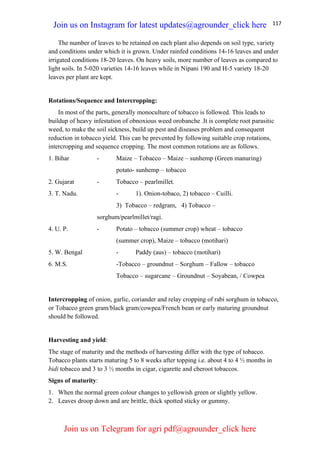 117
The number of leaves to be retained on each plant also depends on soil type, variety
and conditions under which it is grown. Under rainfed conditions 14-16 leaves and under
irrigated conditions 18-20 leaves. On heavy soils, more number of leaves as compared to
light soils. In 5-020 varieties 14-16 leaves while in Nipani 190 and H-5 variety 18-20
leaves per plant are kept.
Rotations/Sequence and Intercropping:
In most of the parts, generally monoculture of tobacco is followed. This leads to
buildup of heavy infestation of obnoxious weed orobanche .It is complete root parasitic
weed, to make the soil sickness, build up pest and diseases problem and consequent
reduction in tobacco yield. This can be prevented by following suitable crop rotations,
intercropping and sequence cropping. The most common rotations are as follows.
1. Bihar - Maize – Tobacco – Maize – sunhemp (Green manuring)
potato- sunhemp – tobacco
2. Gujarat - Tobacco – pearlmillet.
3. T. Nadu. - 1). Onion-tobaco, 2) tobacco – Cuilli.
3) Tobacco – redgram, 4) Tobacco –
sorghum/pearlmillet/ragi.
4. U. P. - Potato – tobacco (summer crop) wheat – tobacco
(summer crop), Maize – tobacco (motihari)
5. W. Bengal - Paddy (aus) – tobacco (motihari)
6. M.S. -Tobacco – groundnut – Sorghum – Fallow – tobacco
Tobacco – sugarcane – Groundnut – Soyabean, / Cowpea
Intercropping of onion, garlic, coriander and relay cropping of rabi sorghum in tobacco,
or Tobacco green gram/black gram/cowpea/French bean or early maturing groundnut
should be followed.
Harvesting and yield:
The stage of maturity and the methods of harvesting differ with the type of tobacco.
Tobacco plants starts maturing 5 to 8 weeks after topping i.e. about 4 to 4 ½ months in
bidi tobacco and 3 to 3 ½ months in cigar, cigarette and cheroot tobaccos.
Signs of maturity:
1. When the normal green colour changes to yellowish green or slightly yellow.
2. Leaves droop down and are brittle, thick spotted sticky or gummy.
Join us on Instagram for latest updates@agrounder_click here
Join us on Telegram for agri pdf@agrounder_click here
 