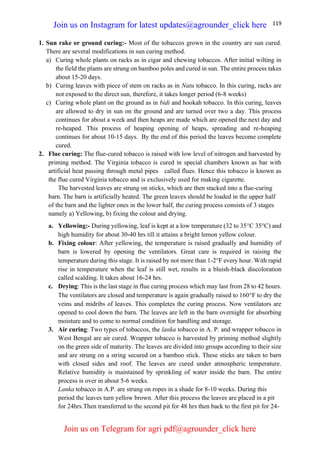 119
1. Sun rake or ground curing:- Most of the tobaccos grown in the country are sun cured.
There are several modifications in sun curing method.
a) Curing whole plants on racks as in cigar and chewing tobaccos. After initial wilting in
the field the plants are strung on bamboo poles and cured in sun. The entire process takes
about 15-20 days.
b) Curing leaves with piece of stem on racks as in Natu tobacco. In this curing, racks are
not exposed to the direct sun, therefore, it takes longer period (6-8 weeks)
c) Curing whole plant on the ground as in bidi and hookah tobacco. In this curing, leaves
are allowed to dry in sun on the ground and are turned over two a day. This process
continues for about a week and then heaps are made which are opened the next day and
re-heaped. This process of heaping opening of heaps, spreading and re-heaping
continues for about 10-15 days. By the end of this period the leaves become complete
cured.
2. Flue curing: The flue-cured tobacco is raised with low level of nitrogen and harvested by
priming method. The Virginia tobacco is cured in special chambers known as bar with
artificial heat passing through metal pipes called flues. Hence this tobacco is known as
the flue cured Virginia tobacco and is exclusively used for making cigarette.
The harvested leaves are strung on sticks, which are then stacked into a flue-curing
barn. The barn is artificially heated. The green leaves should be loaded in the upper half
of the barn and the lighter ones in the lower half, the curing process consists of 3 stages
namely a) Yellowing, b) fixing the colour and drying.
a. Yellowing:- During yellowing, leaf is kept at a low temperature (32 to 35C 35C) and
high humidity for about 30-40 hrs till it attains a bright lemon yellow colour.
b. Fixing colour: After yellowing, the temperature is raised gradually and humidity of
barn is lowered by opening the ventilators. Great care is required in raising the
temperature during this stage. It is raised by not more than 1-2F every hour. With rapid
rise in temperature when the leaf is still wet, results in a bluish-black discoloration
called scalding. It takes about 16-24 hrs.
c. Drying: This is the last stage in flue curing process which may last from 28 to 42 hours.
The ventilators are closed and temperature is again gradually raised to 160F to dry the
veins and midribs of leaves. This completes the curing process. Now ventilators are
opened to cool down the barn. The leaves are left in the barn overnight for absorbing
moisture and to come to normal condition for handling and storage.
3. Air curing: Two types of tobaccos, the lanka tobacco in A. P. and wrapper tobacco in
West Bengal are air cured. Wrapper tobacco is harvested by priming method slightly
on the green side of maturity. The leaves are divided into groups according to their size
and are strung on a string secured on a bamboo stick. These sticks are taken to barn
with closed sides and roof. The leaves are cured under atmospheric temperature.
Relative humidity is maintained by sprinkling of water inside the barn. The entire
process is over in about 5-6 weeks.
Lanka tobacco in A.P. are strung on ropes in a shade for 8-10 weeks. During this
period the leaves turn yellow brown. After this process the leaves are placed in a pit
for 24hrs.Then transferred to the second pit for 48 hrs then back to the first pit for 24-
Join us on Instagram for latest updates@agrounder_click here
Join us on Telegram for agri pdf@agrounder_click here
 