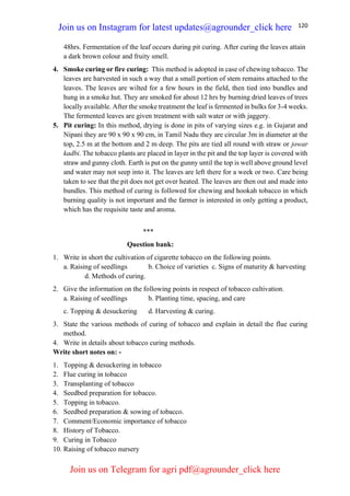 120
48hrs. Fermentation of the leaf occurs during pit curing. After curing the leaves attain
a dark brown colour and fruity smell.
4. Smoke curing or fire curing: This method is adopted in case of chewing tobacco. The
leaves are harvested in such a way that a small portion of stem remains attached to the
leaves. The leaves are wilted for a few hours in the field, then tied into bundles and
hung in a smoke hut. They are smoked for about 12 hrs by burning dried leaves of trees
locally available. After the smoke treatment the leaf is fermented in bulks for 3-4 weeks.
The fermented leaves are given treatment with salt water or with jaggery.
5. Pit curing: In this method, drying is done in pits of varying sizes e.g. in Gujarat and
Nipani they are 90 x 90 x 90 cm, in Tamil Nadu they are circular 3m in diameter at the
top, 2.5 m at the bottom and 2 m deep. The pits are tied all round with straw or jowar
kadbi. The tobacco plants are placed in layer in the pit and the top layer is covered with
straw and gunny cloth. Earth is put on the gunny until the top is well above ground level
and water may not seep into it. The leaves are left there for a week or two. Care being
taken to see that the pit does not get over heated. The leaves are then out and made into
bundles. This method of curing is followed for chewing and hookah tobacco in which
burning quality is not important and the farmer is interested in only getting a product,
which has the requisite taste and aroma.
***
Question bank:
1. Write in short the cultivation of cigarette tobacco on the following points.
a. Raising of seedlings b. Choice of varieties c. Signs of maturity & harvesting
d. Methods of curing.
2. Give the information on the following points in respect of tobacco cultivation.
a. Raising of seedlings b. Planting time, spacing, and care
c. Topping & desuckering d. Harvesting & curing.
3. State the various methods of curing of tobacco and explain in detail the flue curing
method.
4. Write in details about tobacco curing methods.
Write short notes on: -
1. Topping & desuckering in tobacco
2. Flue curing in tobacco
3. Transplanting of tobacco
4. Seedbed preparation for tobacco.
5. Topping in tobacco.
6. Seedbed preparation & sowing of tobacco.
7. Comment/Economic importance of tobacco
8. History of Tobacco.
9. Curing in Tobacco
10. Raising of tobacco nursery
Join us on Instagram for latest updates@agrounder_click here
Join us on Telegram for agri pdf@agrounder_click here
 