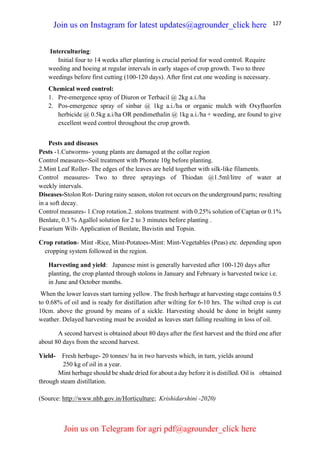 127
Interculturing:
Initial four to 14 weeks after planting is crucial period for weed control. Require
weeding and hoeing at regular intervals in early stages of crop growth. Two to three
weedings before first cutting (100-120 days). After first cut one weeding is necessary.
Chemical weed control:
1. Pre-emergence spray of Diuron or Terbacil @ 2kg a.i./ha
2. Pos-emergence spray of sinbar @ 1kg a.i./ha or organic mulch with Oxyfluorfen
herbicide @ 0.5kg a.i/ha OR pendimethalin @ 1kg a.i./ha + weeding, are found to give
excellent weed control throughout the crop growth.
Pests and diseases
Pests -1.Cutworms- young plants are damaged at the collar region
Control measures--Soil treatment with Phorate 10g before planting.
2.Mint Leaf Roller- The edges of the leaves are held together with silk-like filaments.
Control measures- Two to three sprayings of Thiodan @1.5ml/litre of water at
weekly intervals.
Diseases-Stolon Rot- During rainy season, stolon rot occurs on the underground parts; resulting
in a soft decay.
Control measures- 1.Crop rotation.2. stolons treatment with 0.25% solution of Captan or 0.1%
Benlate, 0.3 % Agallol solution for 2 to 3 minutes before planting .
Fusarium Wilt- Application of Benlate, Bavistin and Topsin.
Crop rotation- Mint -Rice, Mint-Potatoes-Mint: Mint-Vegetables (Peas) etc. depending upon
cropping system followed in the region.
Harvesting and yield: Japanese mint is generally harvested after 100-120 days after
planting, the crop planted through stolons in January and February is harvested twice i.e.
in June and October months.
When the lower leaves start turning yellow. The fresh herbage at harvesting stage contains 0.5
to 0.68% of oil and is ready for distillation after wilting for 6-10 hrs. The wilted crop is cut
10cm. above the ground by means of a sickle. Harvesting should be done in bright sunny
weather. Delayed harvesting must be avoided as leaves start falling resulting in loss of oil.
A second harvest is obtained about 80 days after the first harvest and the third one after
about 80 days from the second harvest.
Yield- Fresh herbage- 20 tonnes/ ha in two harvests which, in turn, yields around
250 kg of oil in a year.
Mint herbage should be shade dried for about a day before it is distilled. Oil is obtained
through steam distillation.
(Source: http://www.nhb.gov.in/Horticulture; Krishidarshini -2020)
Join us on Instagram for latest updates@agrounder_click here
Join us on Telegram for agri pdf@agrounder_click here
 