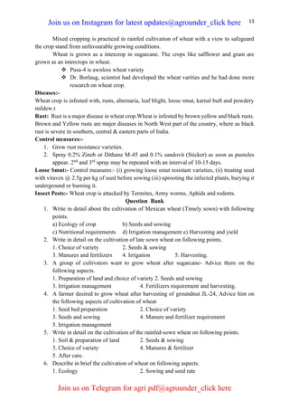 13
Mixed cropping is practiced in rainfed cultivation of wheat with a view to safeguard
the crop stand from unfavourable growing conditions.
Wheat is grown as a intercrop in sugarcane. The crops like safflower and gram are
grown as an intercrops in wheat.
❖ Pusa-4 is awnless wheat variety
❖ Dr. Borlaug, scientist had developed the wheat varities and he had done more
research on wheat crop.
Diseases:-
Wheat crop is infested with, rusts, alternaria, leaf blight, loose smut, karnal buft and powdery
mildew.t
Rust: Rust is a major disease in wheat crop.Wheat is infested by brown yellow and black rusts.
Brown and Yellow rusts are major diseases in North West part of the country, where as black
rust is severe in southern, central & eastern parts of India.
Control measures:-
1. Grow rust resistance varieties.
2. Spray 0.2% Zineb or Dithane M-45 and 0.1% sandovit (Sticker) as soon as pustules
appear. 2nd
and 3rd
spray may be repeated with an interval of 10-15 days.
Loose Smut:- Control measures:- (i) growing loose smut resistant varieties, (ii) treating seed
with vitavex @ 2.5g per kg of seed before sowing (iii) uprooting the infected plants, burying it
underground or burning it.
Insect Pests:- Wheat crop is attacked by Termites, Army worms, Aphids and rodents.
Question Bank
1. Write in detail about the cultivation of Mexican wheat (Timely sown) with following
points.
a) Ecology of crop b) Seeds and sowing
c) Nutritional requirements d) Irrigation management e) Harvesting and yield
2. Write in detail on the cultivation of late sown wheat on following points.
1. Choice of variety 2. Seeds & sowing
3. Manures and fertilizers 4. Irrigation 5. Harvesting.
3. A group of cultivators want to grow wheat after sugarcane- Advice them on the
following aspects.
1. Preparation of land and choice of variety 2. Seeds and sowing
3. Irrigation management 4. Fertilizers requirement and harvesting.
4. A farmer desired to grow wheat after harvesting of groundnut JL-24, Advice him on
the following aspects of cultivation of wheat
1. Seed bed preparation 2. Choice of variety
3. Seeds and sowing 4. Manure and fertilizer requirement
5. Irrigation management
5. Write in detail on the cultivation of the rainfed-sown wheat on following points.
1. Soil & preparation of land 2. Seeds & sowing
3. Choice of variety 4. Manures & fertilizer
5. After care.
6. Describe in brief the cultivation of wheat on following aspects.
1. Ecology 2. Sowing and seed rate
Join us on Instagram for latest updates@agrounder_click here
Join us on Telegram for agri pdf@agrounder_click here
 