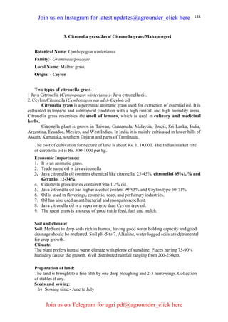 133
3. Citronella grass/Java/ Citronella grass/Mahapengeri
Botanical Name: Cymbopogon winterianus
Family:- Gramineae/poaceae
Local Name: Malbar grass,
Origin: - Ceylon
Two types of citronella grass-
1 Java Citronella (Cymbopogon winterianus)- Java citronella oil.
2. Ceylon Citronella (Cymbopogon naruds)- Ceylon oil
Citronella grass is a perennial aromatic grass used for extraction of essential oil. It is
cultivated in tropical and subtropical condition with a high rainfall and high humidity areas.
Citronella grass resembles the smell of lemons, which is used in culinary and medicinal
herbs.
Citronella plant is grown in Taiwan, Guatemala, Malaysia, Brazil, Sri Lanka, India,
Argentina, Ecuador, Mexico, and West Indies. In India it is mainly cultivated in lower hills of
Assam, Karnataka, southern Gujarat and parts of Tamilnadu.
The cost of cultivation for hectare of land is about Rs. 1, 10,000. The Indian market rate
of citronella oil is Rs. 800-1000 per kg.
Economic Importance:
1. It is an aromatic grass.
2. Trade name oil is Java citronella
3. Java citronella oil contains chemical like citronellal 25-45%, citronellol 65%), % and
Geraniol 12-34%
4. Citronella grass leaves contain 0.9 to 1.2% oil.
5. Java citronella oil has higher alcohol content 90-95% and Ceylon type 60-71%.
6. Oil is used in flavorings, cosmetic, soap, and perfumery industries.
7. Oil has also used as antibacterial and mosquito repellent.
8. Java citronella oil is a superior type than Ceylon type oil.
9. The spent grass is a source of good cattle feed, fuel and mulch.
Soil and climate:
Soil: Medium to deep soils rich in humus, having good water holding capacity and good
drainage should be preferred. Soil pH-5 to 7. Alkaline, water logged soils are detrimental
for crop growth.
Climate:
The plant prefers humid warm climate with plenty of sunshine. Places having 75-90%
humidity favour the growth. Well distributed rainfall ranging from 200-250cm.
Preparation of land:
The land is brought to a fine tilth by one deep ploughing and 2-3 harrowings. Collection
of stables if any.
Seeds and sowing:
b) Sowing time:- June to July
Join us on Instagram for latest updates@agrounder_click here
Join us on Telegram for agri pdf@agrounder_click here
 