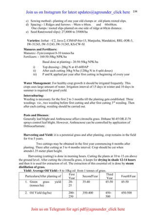 134
c) Sowing method:- planting of one year old clumps or old plants rooted slips.
d) Spacing:- 1.Ridges and furrows – 90cm x 60cm. and 60x60cm.
One clumps / rooted slips planted on one side of ridge at 60cm distance.
e) Seed Rate(rooted slips): 27,8000 to 35000/ha
Varieties: Jorhat – C2, Java-2, CIMAP-bio-13, Manjusha, Mandakini, RRL-JOR-3,
IW-31243, IW-31243, IW-31245, KS-CW-SI
Manures and Fertilizers:
Manures:- Fym/compost 8-10 tonnes/ha
Fertilizers: - 160:50:50kg NPK/ha
Basal dose at planting:- 20:50:50kg NPK/ha
i) Top dressing:- 20kg N at 45-60DAP
ii) After each cutting 30kg N/ha (120kg N in 4 split doses)
iii) P and K applied per year after first cutting in beginning of every year
Water Management: For healthy crop growth it should be irrigated frequently. This
crops uses large amount of water. Irrigation interval of 15 days in winter and 10 days in
summer is required for good yield.
Interculturing:
Weeding is necessary for the first 2 to 3 months till the planting gets established. Three
weedings viz., two weeding before first cutting and after first cutting 3rd
weeding. Then
after each cutting, weeding should be carried out.
Pests and Diseases:
Generally leaf blight and Anthracnose affect citronella grass. Dithane M-45 OR Z-78
sprays control leaf blight. However, Anthracnose can be controlled by application of
Dithiocarbamate.
Harvesting and Yield: it is a perennial grass and after planting, crop remains in the field
for 4 to 5 years.
Two cuttings may be obtained in the first year commencing 6 months after
planting. There after cutting at 3 to 4 months interval. Crop should be cut when
attends1.35 meter plant height.
Harvesting (cutting) is done in morning hours. Cutting the plants at 10 to 15 cm above
the ground level. After cutting the citronella grass, it keeps for drying in shade 12-14 hours
and then it is used for extraction of oil. The extraction of this essential oil is done by steam
distillation of grass.
Yield: Average Oil Yield:- 8 to 10kg oil from 1 tonnes of grass.
Particulars(After planting of
First
Year
SecondYear
Third
Year
FourthYear
1. Green grass yield
(tonnes/ha)
20-
25
35-40 45-50 45-50
2. Oil Yield (kg/ha) 200-
250
350-400 450-
500
450-500
Join us on Instagram for latest updates@agrounder_click here
Join us on Telegram for agri pdf@agrounder_click here
 