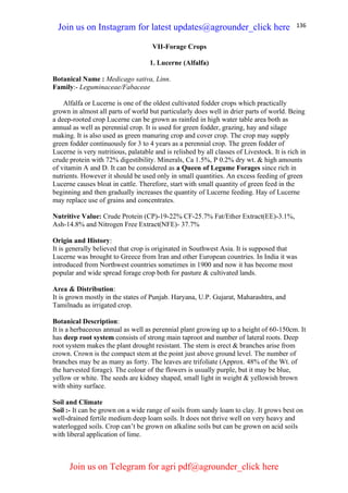 136
VII-Forage Crops
1. Lucerne (Alfalfa)
Botanical Name : Medicago sativa, Linn.
Family:- Leguminaceae/Fabaceae
Alfalfa or Lucerne is one of the oldest cultivated fodder crops which practically
grown in almost all parts of world but particularly does well in drier parts of world. Being
a deep-rooted crop Lucerne can be grown as rainfed in high water table area both as
annual as well as perennial crop. It is used for green fodder, grazing, hay and silage
making. It is also used as green manuring crop and cover crop. The crop may supply
green fodder continuously for 3 to 4 years as a perennial crop. The green fodder of
Lucerne is very nutritious, palatable and is relished by all classes of Livestock. It is rich in
crude protein with 72% digestibility. Minerals, Ca 1.5%, P 0.2% dry wt. & high amounts
of vitamin A and D. It can be considered as a Queen of Legume Forages since rich in
nutrients. However it should be used only in small quantities. An excess feeding of green
Lucerne causes bloat in cattle. Therefore, start with small quantity of green feed in the
beginning and then gradually increases the quantity of Lucerne feeding. Hay of Lucerne
may replace use of grains and concentrates.
Nutritive Value: Crude Protein (CP)-19-22% CF-25.7% Fat/Ether Extract(EE)-3.1%,
Ash-14.8% and Nitrogen Free Extract(NFE)- 37.7%
Origin and History:
It is generally believed that crop is originated in Southwest Asia. It is supposed that
Lucerne was brought to Greece from Iran and other European countries. In India it was
introduced from Northwest countries sometimes in 1900 and now it has become most
popular and wide spread forage crop both for pasture & cultivated lands.
Area & Distribution:
It is grown mostly in the states of Punjab. Haryana, U.P. Gujarat, Maharashtra, and
Tamilnadu as irrigated crop.
Botanical Description:
It is a herbaceous annual as well as perennial plant growing up to a height of 60-150cm. It
has deep root system consists of strong main taproot and number of lateral roots. Deep
root system makes the plant drought resistant. The stem is erect & branches arise from
crown. Crown is the compact stem at the point just above ground level. The number of
branches may be as many as forty. The leaves are trifoliate (Approx. 48% of the Wt. of
the harvested forage). The colour of the flowers is usually purple, but it may be blue,
yellow or white. The seeds are kidney shaped, small light in weight & yellowish brown
with shiny surface.
Soil and Climate
Soil :- It can be grown on a wide range of soils from sandy loam to clay. It grows best on
well-drained fertile medium deep loam soils. It does not thrive well on very heavy and
waterlogged soils. Crop can’t be grown on alkaline soils but can be grown on acid soils
with liberal application of lime.
Join us on Instagram for latest updates@agrounder_click here
Join us on Telegram for agri pdf@agrounder_click here
 