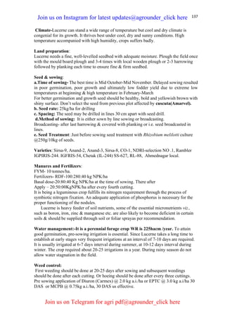 137
Climate-Lucerne can stand a wide range of temperature but cool and dry climate is
congenial for its growth. It thrives best under cool, dry and sunny conditions. High
temperature accompanied with high humidity, crops suffers badly.
Land preparation:
Lucerne needs a fine, well-levelled seedbed with adequate moisture. Plough the field once
with the mould board plough and 3-4 times with local wooden plough or 2-3 harrowing
followed by planking each time to ensure fine & firm seedbed.
Seed & sowing:
a.Time of sowing- The best time is Mid October-Mid November. Delayed sowing resulted
in poor germination, poor growth and ultimately low fodder yield due to extreme low
temperatures at beginning & high temperature in February-March
For better germination and growth seed should be healthy, bold and yellowish brown with
shiny surface. Don’t select the seed from previous plot affected by cuscuta(Amarvel).
b. Seed rate: 25kg/ha for drilling
c. Spacing: The seed may be drilled in lines 30 cm apart with seed drill.
d.Method of sowing: It is either sown by line sowing or broadcasting.
Broadcasting- after last harrowing & covered with planking or i.e. seed broadcasted in
lines.
e. Seed Treatment: Just before sowing seed treatment with Rhizobium melilotti culture
@250g/10kg of seeds.
Varieties: Sirsa-9, Anand-2, Anand-3, Sirsa-8, CO-1, NDRI-selection NO .1, Rambler
IGPIRIS-244. IGFRIS-54, Chetak (IL-244) SS-627, RL-88, Ahmednagar local.
Manures and Fertilizers:
FYM- 10 tonnes/ha.
Fertilizers- RDF-100:280:40 kg NPK/ha
Basal dose-20:80:40 Kg NPK/ha at the time of sowing. There after
Apply – 20:50:00KgNPK/ha after every fourth cutting.
It is being a leguminous crop fulfills its nitrogen requirement through the process of
symbiotic nitrogen fixation. An adequate application of phosphorus is necessary for the
proper functioning of the nodules.
Lucerne is heavy feeder of soil nutrients, some of the essential micronutrients viz.,
such as boron, iron, zinc & manganese etc. are also likely to become deficient in certain
soils & should be supplied through soil or foliar sprayas per recommendation.
Water management:-It is a perennial forage crop WR is 225hacm /year. To attain
good germination, pre-sowing irrigation is essential. Since Lucerne takes a long time to
establish at early stages very frequent irrigations at an interval of 7-10 days are required.
It is usually irrigated at 6-7 days interval during summer, at 10-12 days interval during
winter. The crop required about 20-25 irrigations in a year. During rainy season do not
allow water stagnation in the field.
Weed control:
First weeding should be done at 20-25 days after sowing and subsequent weedings
should be done after each cutting. Or hoeing should be done after every three cuttings.
Pre sowing application of Diuron (Carmex) @ 2.0 kg a.i./ha or EPTC @ 3.0 kg a.i/ha 30
DAS or MCPB @ 0.75kg a.i./ha, 30 DAS us effective.
Join us on Instagram for latest updates@agrounder_click here
Join us on Telegram for agri pdf@agrounder_click here
 