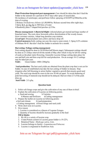 138
Plant Protection-Integrated pest management- Care should be taken that don’t feed the
fodder to the animals for a period of 20-25 days after spray of insecticides.
On incidence of semilooper, and pod borer follow spraying of HANPV@500ml/ha at the
time of evening.
2.Release Trichoderma chilonis @1,00,000/ha. Release second time after eight days.
3.Spray B.T. @ 1kg /ha in 500 litres of water.
4.Randomly place T shaped bird perches @15/ha.
Disease management- 1.Bacterial blight- infected plants get stunted and large number of
branched stem. The roots show brownish yellow discoloration of the woody tissues.
Grow resistant varieties, Adopt long duration crop rotation.
2.Leaf spot: Diseased plants turn yellow and leave drop off.
Control measures-Early cutting can cure the crop to some extent. 2. Spray 0.2% solution
of Dithane M-45. But don’t feed the fodder to animals for a month.
Harvesting- Foliage cutting management
First cutting should be done at 50 DAS(at half bloom stage). Subsequent cuttings should
be done at 21-25days interval till the month of May after which it may be left for setting
of seeds as the plant starts flowering. Generally Lucerne foliage cutting takes place for
one and half year and then crop left for seed production. On an average 10-12 cuttings
may be taken per year.
Yield : Green fodder- 1000-1200qt/ha
Seed production: The best seed yields are obtained from the plant crop that is not cut for
fodder. In case of established crop take the last cutting of fodder in January. Stop
irrigation after full blooming to arrest further vegetative growth that ensures good seed
yield. The seed crop should be sown in the row 45-60 cm apart. To avoid shattering of
pods harvesting of matured crop should not be delayed. Harvest when 2/3 of the pods
dries up.
Seed Yield- 2-3 q/ha.
Question bank
1. Enlist rabi forage crops and give the cultivation of any one of them in brief.
2. Explain the cultivation of Lucerne on following points.
a. Seed and sowing b.Varieties
b.Manure and fertilizers d.Cutting management
3. Prepare the leaflet on Lucerne on following points:
a.Soil and climate b.Land preparation
c.Cutting management d.Green forage and seed yield.
4. Write short note on Lucerne.
5. Give reason
1. Lucerne is considered as a Queen of Legume Forages.
2. Quantity of lucerne should be increase gradually in the feed
Fill in blanks
1. RL-88 is a variety of lucerne crop.
2. Crude.Protein content in Lucerne green fodder is 19-22%.
3. Botanical Name : Medicago sativa, Linn.
4. Lucerne belongs to family:- Leguminaceae/Fabaceae.
5. Lucerne is originated in Southwest Asia.
Join us on Instagram for latest updates@agrounder_click here
Join us on Telegram for agri pdf@agrounder_click here
 
