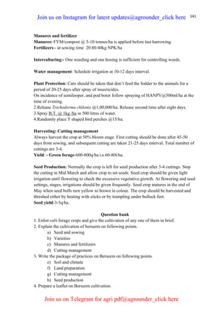 141
Manures and fertilizer
Manures: FYM/compost @ 5-10 tonnes/ha is applied before last harrowing.
Fertilizers:- at sowing time 20:80:40kg NPK/ha
Interculturing:- One weeding and one hoeing is sufficient for controlling weeds.
Water management: Schedule irrigation at 10-12 days interval.
Plant Protection: Care should be taken that don’t feed the fodder to the animals for a
period of 20-25 days after spray of insecticides.
On incidence of semilooper, and pod borer follow spraying of HANPV@500ml/ha at the
time of evening.
2.Release Trichoderma chilonis @1,00,000/ha. Release second time after eight days.
3.Spray B.T. @ 1kg /ha in 500 litres of water.
4.Randomly place T shaped bird perches @15/ha.
Harvesting: Cutting management
Always harvest the crop at 50% bloom stage. First cutting should be done after 45-50
days from sowing, and subsequent cutting are taken 21-25 days interval. Total number of
cuttings are 3-4.
Yield: - Green forage-600-800q/ha i.e.60-80t/ha.
Seed Production: Normally the crop is left for seed production after 3-4 cuttings. Stop
the cutting in Mid March and allow crop to set seeds. Seed crop should be given light
irrigation until flowering to check the excessive vegetative growth. At flowering and seed
settings, stages, irrigations should be given frequently. Seed crop matures in the end of
May when seed bolls turn yellow to brown in colour. The crop should be harvested and
threshed either by beating with sticks or by trampling under bullock feet.
Seed yield-3-5q/ha.
Question bank
1. Enlist rabi forage crops and give the cultivation of any one of them in brief.
2. Explain the cultivation of berseem on following points.
a) Seed and sowing
b) Varieties
c) Manures and fertilizers
d) Cutting management
3. Write the package of practices on Berseem on following points.
e) Soil and climate
f) Land preparation
g) Cutting management
h) Seed production
4. Prepare a leaflet on Berseem cultivation.
Join us on Instagram for latest updates@agrounder_click here
Join us on Telegram for agri pdf@agrounder_click here
 