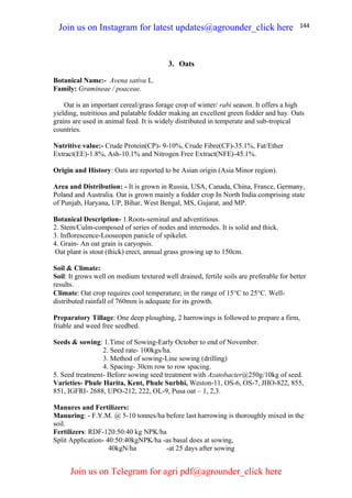 144
3. Oats
Botanical Name:- Avena sativa L.
Family: Gramineae / poaceae.
Oat is an important cereal/grass forage crop of winter/ rabi season. It offers a high
yielding, nutritious and palatable fodder making an excellent green fodder and hay. Oats
grains are used in animal feed. It is widely distributed in temperate and sub-tropical
countries.
Nutritive value:- Crude Protein(CP)- 9-10%, Crude Fibre(CF)-35.1%, Fat/Ether
Extract(EE)-1.8%, Ash-10.1% and Nitrogen Free Extract(NFE)-45.1%.
Origin and History: Oats are reported to be Asian origin (Asia Minor region).
Area and Distribution: - It is grown in Russia, USA, Canada, China, France, Germany,
Poland and Australia. Oat is grown mainly a fodder crop In North India comprising state
of Punjab, Haryana, UP, Bihar, West Bengal, MS, Gujarat, and MP.
Botanical Description- 1.Roots-seminal and adventitious.
2. Stem/Culm-composed of series of nodes and internodes. It is solid and thick.
3. Inflorescence-Looseopen panicle of spikelet.
4. Grain- An oat grain is caryopsis.
Oat plant is stout (thick) erect, annual grass growing up to 150cm.
Soil & Climate:
Soil: It grows well on medium textured well drained, fertile soils are preferable for better
results.
Climate: Oat crop requires cool temperature; in the range of 15C to 25C. Well-
distributed rainfall of 760mm is adequate for its growth.
Preparatory Tillage: One deep ploughing, 2 harrowings is followed to prepare a firm,
friable and weed free seedbed.
Seeds & sowing: 1.Time of Sowing-Early October to end of November.
2. Seed rate- 100kgs/ha.
3. Method of sowing-Line sowing (drilling)
4. Spacing- 30cm row to row spacing.
5. Seed treatment- Before sowing seed treatment with Azatobacter@250g/10kg of seed.
Varieties- Phule Harita, Kent, Phule Surbhi, Weston-11, OS-6, OS-7, JHO-822, 855,
851, IGFRI- 2688, UPO-212, 222, OL-9, Pusa oat – 1, 2,3.
Manures and Fertilizers:
Manuring: - F.Y.M. @ 5-10 tonnes/ha before last harrowing is thoroughly mixed in the
soil.
Fertilizers: RDF-120:50:40 kg NPK/ha
Split Application- 40:50:40kgNPK/ha -as basal does at sowing,
40kgN/ha -at 25 days after sowing
Join us on Instagram for latest updates@agrounder_click here
Join us on Telegram for agri pdf@agrounder_click here
 
