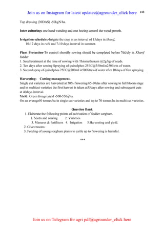 148
Top dressing (30DAS) -50kgN/ha.
Inter culturing: one hand weeding and one hoeing control the weed growth.
Irrigation schedule:-Irrigate the crop at an interval of 15days in kharif,
10-12 days in rabi and 7-10 days interval in summer.
Plant Protection-To control shootfly sowing should be completed before 7thJuly in Kharif
fodder.
1. Seed treatment at the time of sowing with Thiomethoxam @2g/kg of seeds.
2. Ten days after sowing Spraying of quinolphos 25EC@350mlin250litres of water.
3. Second spray of quinolphos 25EC@700ml in500litres of water after 10days of first spraying.
Harvesting: Cutting management.
Single cut varieties are harvested at 50% flowering/65-70das after sowing to full bloom stage
and in multicut varieties the first harvest is taken at55days after sowing and subsequent cuts
at 40days interval.
Yield: Green forage yield -500-550q/ha.
On an average50 tonnes/ha in single cut varieties and up to 70 tonnes/ha in multi cut varieties.
Question Bank
1. Elaborate the following points of cultivation of fodder sorghum.
1. Seeds and sowing 2. Varieties
3. Manures & fertilizers 4. Irrigation 5.Harvesting and yield.
2. Give reasons:
3. Feeding of young sorghum plants to cattle up to flowering is harmful.
***
Join us on Instagram for latest updates@agrounder_click here
Join us on Telegram for agri pdf@agrounder_click here
 