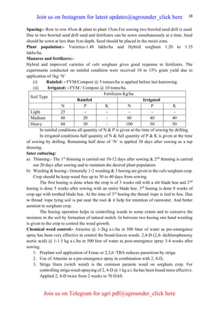 18
Spacing:- Row to row 45cm & plant to plant 15cm.For sowing two bowled seed drill is used.
Due to two bowled seed drill seed and fertilizers can be sown simultaneously at a time. Seed
should be sown at less than 5cm depth. Seed should be placed in the moist zone.
Plant population:- Varieties-1.48 lakhs/ha and Hybrid sorghum 1.20 to 1.35
lakhs/ha.
Manures and fertilizers:-
Hybrid and improved varieties of rabi sorghum gives good response to fertilizers. The
experiments conducted on rainfed condition were received 10 to 15% grain yield due to
application of 1kg ‘N’
(i) Rainfed: - FYM/Compost @ 5 tonnes/ha is applied before last harrowing.
(ii) Irrigated: - FYM / Compost @ 10 tonns/ha.
Soil Type
Fertilizers Kg/ha
Rainfed Irrigated
N P K N P K
Light 25 - - - - -
Medium 40 20 - 80 40 40
Heavy 60 30 - 100 50 50
In rainfed conditions all quantity of N & P is given at the time of sowing by drilling.
In irrigated conditions half quantity of N & full quantity of P & K is given at the time
of sowing by drilling. Remaining half dose of ‘N’ is applied 30 days after sowing as a top
dressing.
Inter culturing:
a) Thinning:- The 1st
thinning is carried out 10-12 days after sowing & 2nd
thinning is carried
out 20 days after sowing and to maintain the desired plant population.
b) Weeding & hoeing:- Generally 1-2 weeding & 3 hoeing are given to the rabi sorghum crop.
Crop should be keep weed free up to 30 to 40 days from sowing.
The first hoeing is done when the crop is of 3 weeks old with a slit blade hoe and 2nd
hoeing is done 5 weeks after sowing with an entire blade hoe. 3rd
hoeing is done 8 weeks of
crop age with toothed blade hoe. At the time of 3rd
hoeing the thread /rope is tied to hoe. Due
to thread /rope tying soil is put near the root & it help for retention of rainwater. And better
aeration to sorghum crop.
The hoeing operation helps in controlling weeds to some extent and to conserve the
moisture in the soil by formation of natural mulch. In between two hoeing one hand weeding
is given to the crop to control the weed growth.
Chemical weed control:- Atrazine @ 1-2kg a.i./ha in 500 litter of water as pre-emergence
spray has been very effective in control the broad-leaves weeds. 2,4-D (2,4- dichlorophenoxy
acetic acid) @ 1-1.5 kg a.i./ha in 500 liter of water as post-emergence spray 3-4 weeks after
sowing.
1. Preplant soil application of Fenac or 2,3,6–TBA reduces parasitism by striga.
2. Use of Attazine as a pre-emergence spray in combination with 2, 4-D,
3. Striga litura (witch weed) is the common parasite weed on sorghum crop. For
controlling striga weed-spraying of 2, 4-D @ 1 kg a.i./ha has been found more effective.
Applied 2, 4-D twice from 2 weeks to 70 DAS.
Join us on Instagram for latest updates@agrounder_click here
Join us on Telegram for agri pdf@agrounder_click here
 