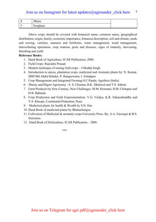 2
Above crops should be covered with botanical name, common name, geographical
distribution, origin, family, economic importance, botanical description, soil and climate, seeds
and sowing, varieties, manures and fertilizers, water management, weed management,
interculturing operations, crop rotation, pests and diseases, signs of maturity, harvesting,
threshing and yield.
Reference Books:
1. Hand Book of Agriculture, ICAR Publication, 2006.
2. Field Crops: Rajendra Prasad.
3. Modern technique of raising field crops – Chhidda Singh.
4. Introduction to spices, plantation crops, medicinal and Aromatic plants by: N. Kumar,
JBM Md.Abdul Khader, P. Rangaswami, I. Irulappan
5. Crop Management and Integrated Farming-S.C.Panda; Agrobios (India)
6. Theory and Digest Agronomy : S. S. Cheema, B.K. Dhaliwal and T.S. Sahota
7. Farm Productivity New Century, New Challenges: M.M. Hosmani, B.M. Chittapur and
H.B. Babalad.
8. Crop Production and Field Experimentation: V.G. Vaidya, K.R. Sahasrabuddhe and
V.S. Khuspe, Continental Prakashan, Pune.
9. Medicinal plants for health & Wealth by S.N. Das
10. Hand Book of medicinal plants by Bhattachargoe.
11. Cultivation of Medicinal & aromatic crops University Press. By: A.A. Farooqui & B.S.
Sreeramu.
12. Hand Book of Horticulture, ICAR Publication – 2006.
***
4 Maize
5 Sorghum
Join us on Instagram for latest updates@agrounder_click here
Join us on Telegram for agri pdf@agrounder_click here
 