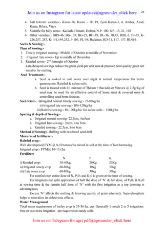 25
4. Salt tolerant varieties:- Karan-16, Karan – 18, 19, Jyoti Karan-3, 4, Ambor, Azad,
Ratna, Bilara, Vijay
5. Suitable for hilly areas:- Kailash, Himani, Dolma, N.P. 100, NP- 13, 21, 103
6. Other varieties:- BHS-46, BG-105, BG-25, BH-39, DL-36, 70,85, HBL-3, IB-65, K-
226,257, 287, K-141,169,252, P-103, PL-56, Rajkiran, RD-31, 117, 137, RDB-1.
Seeds & Sowing:-
Time of Sowing:-
1. Timely irrigated sowing:- Middle of October to middle of November.
2. Irrigated late sown:- Up to middle of December
3. Rainfed sown:- 2nd
fortnight of October
Late/delayed sowings reduce the grain yield per unit area & produce poor quality grain not
suitable for malting.
Seed Treatment:-
a. Seed is soaked in cold water over night at normal temperature for better
germination. Rainfed & saline soils.
b. Seed is treated with 1:1 mixture of Thiram + Bavistin or Vitavex @ 2.5g/Kg of
seed may be used for an effective control of loose smut & covered smut &
controlling seed born diseases.
Seed Rate:- i)Irrigated normal/timely sowing:- 75-80kg/ha
ii) Irrigated late sowing:- 100-120kg/ha
iii)Rainfed sowing:- 80-100kg/ha, for saline soils – 100kg/ha
Spacing & depth of Sowing:-
a. Irrigated normal sowing- 22.5cm, 4to5cm
b. Irrigated late sowing:- 20cm, 4 to 5cm
c. Rainfed sowing:- 22.5cm, 6 to 8cm
Method of Sowing:- Drilling with two bowl seed drill
Manures of fertilizers:-
Rainfed crop:-
Well decomposed FYM @ 8-10 tonnes/ha mixed in soil at the time of last harrowing.
Irrigated crop:- FYM@ 10-15 t/ha
Fertilizer:
N P K
i) Rainfed crop: 30-40kg, 20Kg 20Kg
ii) Irrigated timely crop 60-80kg 30kg 30kg
iii) Late sown crop 60-80kg 30kg 30kg
For rainfed crop entire dose of N, P205 and K20 is given at the time of sowing.
For irrigated crop split application of half the dose of ‘N’ & full dose, of P2O5 & K2O
at sowing time & the remain half dose of ‘N’ with the first irrigation as a top dressing is
advantageous.
Excess ‘N’ affects the malting & brewing quality of grain adversely. Superphosphate
helps to neutralize its deleterious effects.
Water Management
Total water requirement of barley crop is 35-36 ha. cm. Generally it needs 2 to 3 irrigations.
One or two extra irrigation are required on sandy soils.
Join us on Instagram for latest updates@agrounder_click here
Join us on Telegram for agri pdf@agrounder_click here
 